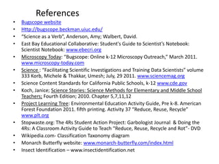 References
•   Bugscope website
•   Http://bugscope.beckman.uiuc.edu/
•   “Science as a Verb”, Anderson, Amy; Walbert, David.
•   East Bay Educational Collaborative: Student's Guide to Scientist’s Notebook:
    Scientist Notebook: www.ebecri.org
•   Microscopy Today: “Bugscope: Online k-12 Microscopy Outreach,” March 2011.
    www.microscopy-today.com
•   Science : “Facilitating Scientific Investigations and Training Data Scientists” volume
    333 Korb, Michele & Thakkar, Umesh; July, 29 2011. www.sciencemag.org
•   Science Content Standards for California Public Schools, k-12 www.cde.gov
•   Koch, Janice; Science Stories: Science Methods for Elementary and Middle School
    Teachers; Fourth Edition; 2010. Chapter 5,7,11,12
•   Project Learning Tree: Environmental Education Activity Guide, Pre k-8. American
    Forest Foundation 2011. fifth printing. Activity 37 “Reduce, Reuse, Recycle”
    www.plt.org
•   Stopwaste.org: The 4Rs Student Action Project: Garbologist Journal & Doing the
    4Rs: A Classroom Activity Guide to Teach “Reduce, Reuse, Recycle and Rot”- DVD
•   Wikipedia.com- Classification Taxonomy diagram
•   Monarch Butterfly website: www.monarch-butterfly.com/index.html
•   Insect Identification – www.insectidentification.net
 