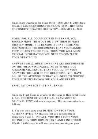 Final Exam Questions for Class IS505--SUMMER I--2018.docx
FINAL EXAM QUESTIONS FOR CLASS IS505—BUSINESS
CONTINUITY/DISASTER RECOVERY—SUMMER I—2018
NOTE: FOR ALL DOCUMENTS IN THE EXAM, YOU
SHOULD PRINT THEM OUT OR VIEW THEM IN PRINT
PREVIEW MODE. THE REASON IS THAT THERE ARE
FOOTNOTES IN THE DOCUMENTS THAT YOU CANNOT
VIEW UNLESS YOU DO THIS. THUS, YOU WILL MISS
CRUCIAL INFORMATION YOU NEED TO COMPLETE
YOUR STRATEGIES.
ANSWER TWO (2) QUESTIONS THAT ARE DOCUMENTED
ON THE FOLLOWING PAGES. AS WITH PREVIOUS
ASSIGNMENTS, ENSURE THAT YOU JUSTIFY YOUR
ANSWERS FOR EACH OF THE QUESTIONS. YOU HAVE
ALL OF THE APPENDICES THAT YOU NEED TO PROVIDE
YOUR JUSTIFICATION(S) FOR YOUR ANSWERS!!!
EXPECTATIONS FOR THE FINAL EXAM:
Since the Final Exam is structured the same as Homework 3 and
4, ALL CONTENT OF YOUR FINAL EXAM MUST BE
ORIGINAL TEXT with one exception. The one exception is as
follows:
1. You can only copy your DEFINITIONS FOR YOUR
ALTERNATIVE STRATEGIES that you documented in
Homework 3 and 4. IN FACT, YOU MUST COPY YOUR
DEFINITIONS FROM HOMEWORK 3 AND 4 INTO YOUR
FINAL EXAM since it will save you time working on your
 