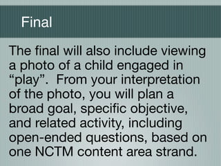 Final
The ﬁnal will also include viewing
a photo of a child engaged in
“play”. From your interpretation
of the photo, you will plan a
broad goal, speciﬁc objective,
and related activity, including
open-ended questions, based on
one NCTM content area strand.
 