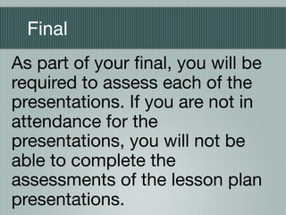 Final
As part of your ﬁnal, you will be
required to assess each of the
presentations. If you are not in
attendance for the
presentations, you will not be
able to complete the
assessments of the lesson plan
presentations.
 