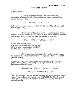 November 23rd, 2011
                             Final Exam Review

5. Stoichiometry

              a. Ethanol, also known as grain, can be made from the
fermentation of sugar (C6H12O6). The unbalanced chemical equation for the
reaction is shown below.

                           C6H12O6      C2H5OH + CO2

Balance the chemical equation and determine the mass of C2H5OH produced
from 750 g of C6H12O6.


              b. Hydrofluoric acid solutions cannot be stored in glass containers
because HF reacts readily with silica dioxide in glass to produce hexafluorosilicic
acid (H2SiF6). 40.0g SiO2 and 40.0g HF react to yield 45.8 g H2SiF6.

                   SiO2 (s) + 6HF (aq)  H2SiF6 (aq) + 2H2O (l)

I. What is the limiting reactant?
II. What is the mass of the excess reactant?
III. What is the theoretical yield of H2SiF6?
IV. What is the percent yield?


             c. This problem is a challenge problem, harder than the ones we
have done before… but not so hard as to where you cannot answer it. Read the
problem carefully!

Phosphorus (P4) is commercially prepared by heating a mixture of calcium
phosphate (Ca3(PO4)2), sand (SiO2), and coke (C) in an electric furnace. The
process involves two reactions.

                2Ca3(PO4)2 (s) + 6SiO2 (s) 6CaSiO3 (l) + P4O10 (g)

                        P4O10 (g) + 10C (s)  P4 + 10CO (g)

The P4O10 produced in the first reaction reacts with an excess of coke (C) in the
second reaction. Determine the theoretical yield P4if 250.0 g of Ca3(PO4)2and
400.0 g of SiO2are heated. If the actual yield of P4 is 45.0g, determine the
percent yield of P4.
 