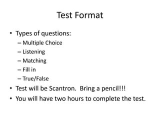 Test Format 
• Types of questions: 
– Multiple Choice 
– Listening 
– Matching 
– Fill in 
– True/False 
• Test will be Scantron. Bring a pencil!!! 
• You will have two hours to complete the test. 
 