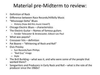 Material pre-Midterm to review: 
• Definition of Rock 
• Difference between Race Records/Hillbilly Music 
• “Mississippi Delta” Blues 
– History (how did this music travel?) 
• Chicago Electric Blues – characteristics 
• The Electric Guitar – Names of famous guitars 
– Fender Telecaster & Stratocaster, Gibson Les Paul 
• What was payola? 
• Crossover hits – definition 
• Pat Boone – “Whitening of Rock and Roll” 
• Elvis Presley 
– Sun Records/Sam Phillips 
– “Bad Guy” Image 
– Style 
• The Brill Building – what was it, and who were some of the people that 
worked there? 
• Songwriters and Producers in Early Rock and Roll – what is the role of the 
producer since the 1960s? 
 