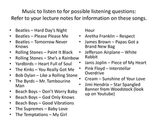 Music to listen to for possible listening questions: 
Refer to your lecture notes for information on these songs. 
• Beatles – Hard Day’s Night 
• Beatles – Please Please Me 
• Beatles – Tomorrow Never 
Knows 
• Rolling Stones – Paint It Black 
• Rolling Stones – She’s a Rainbow 
• Yardbirds – Heart Full of Soul 
• The Kinks – You Really Got Me 
• Bob Dylan – Like a Rolling Stone 
• The Byrds – Mr. Tambourine 
Man 
• Beach Boys – Don’t Worry Baby 
• Beach Boys – God Only Knows 
• Beach Boys – Good Vibrations 
• The Supremes – Baby Love 
• The Temptations – My Girl 
Hour 
• Aretha Franklin – Respect 
• James Brown – Papas Got a 
Brand New Bag 
• Jefferson Airplane – White 
Rabbit 
• Janis Joplin – Piece of My Heart 
• Pink Floyd – Interstellar 
Overdrive 
• Cream – Sunshine of Your Love 
• Jimi Hendrix – Star Spangled 
Banner from Woodstock (look 
up on Youtube) 
 