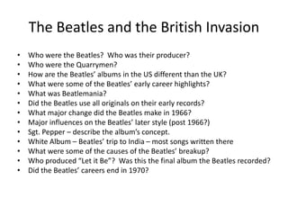 The Beatles and the British Invasion 
• Who were the Beatles? Who was their producer? 
• Who were the Quarrymen? 
• How are the Beatles’ albums in the US different than the UK? 
• What were some of the Beatles’ early career highlights? 
• What was Beatlemania? 
• Did the Beatles use all originals on their early records? 
• What major change did the Beatles make in 1966? 
• Major influences on the Beatles’ later style (post 1966?) 
• Sgt. Pepper – describe the album’s concept. 
• White Album – Beatles’ trip to India – most songs written there 
• What were some of the causes of the Beatles’ breakup? 
• Who produced “Let it Be”? Was this the final album the Beatles recorded? 
• Did the Beatles’ careers end in 1970? 
 