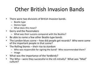 Other British Invasion Bands 
• There were two divisions of British Invasion bands. 
– Beatle-type 
– Stones-type 
– What does this mean? 
• Gerry and the Pacemakers 
– What was their success compared with the Beatles? 
• Be able to name a few other Beatle-type bands 
• The London blues scene – how did people get records? Who were some 
of the important people in that scene? 
• The Rolling Stones – their rise to stardom 
– Who was responsible for signing the band? Who recommended them? 
– Image 
• What was the importance of the Yardbirds? 
• The Who – were they successful in the US initially? What was “Mod” 
culture? 
 