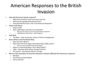 American Responses to the British 
Invasion 
• How did American bands respond? 
– What kind of stylistic fusion occurred in the US? 
– What was the garage band phenomenon? 
– How did television have a role in the American Response? 
• Urban Folk Music 
– What is folk? 
– Who is Bob Dylan, and why is he important? 
• Why was his interest in rock instrumenatation important? 
• 1965 Newport Folk Festival – what happens? 
• Folk Rock 
– The Byrds – their sound was a fusion of which artists/groups? 
• Brian Wilson and the Beach Boys 
– Who was Brian Wilson? 
– What were the three stages of the Beach Boys 1960s career? 
• Can you name examples of the three stages? 
– What’s so interesting about “Don’t Worry Baby”? 
– 1964 – how does Brian Wilson change his focus? 
– Pet Sounds – describe the albums’ concept. 
• Name a few examples of how the television industry affected the American response. 
– Monkees 
– Paul Revere and the Raiders 
– Sonny and Cher 
 