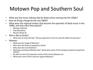 Motown Pop and Southern Soul 
• What was the music industry like for black artists coming into the 1960s? 
• How do things change by the mid 1960s? 
• What were the regional centers that became the epicenter of black music in the 
1960s, and why were they special? 
– Motown (Detroit) 
– Stax (Memphis) 
– Muscle Shoals AL 
• Who is Berry Gordy? 
– What was his early life like? Did any experience from his early life affect his business? 
• Motown 
– What was the image of Motown? 
– Who were the famous songwriters there? 
– Who were the Funk Brothers? 
– What was working at Motown like? What were some of the company’s policies toward the 
talents? 
– Be able to name the important artists of the classic Motown era. 
– What were some of the criticisms against Motown? 
 