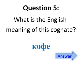 Question 5:
What is the English
meaning of this cognate?
кофе
Answer:
 