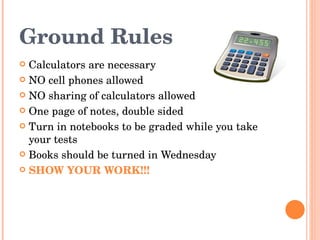 Ground Rules Calculators are necessary NO cell phones allowed NO sharing of calculators allowed One page of notes, double sided Turn in notebooks to be graded while you take your tests Books should be turned in Wednesday SHOW YOUR WORK!!! 