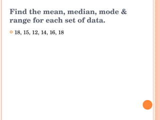 Find the mean, median, mode & range for each set of data. 18, 15, 12, 14, 16, 18 