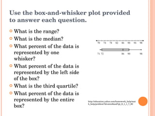 Use the box-and-whisker plot provided to answer each question. What is the range? What is the median? What percent of the data is represented by one whisker? What percent of the data is represented by the left side of the box? What is the third quartile? What percent of the data is represented by the entire box? http://education.yahoo.com/homework_help/math_help/problem?id=mini6and7gt_9_1_1_7_80 