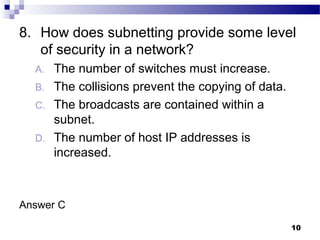 10
8. How does subnetting provide some level
of security in a network?
A. The number of switches must increase.
B. The collisions prevent the copying of data.
C. The broadcasts are contained within a
subnet.
D. The number of host IP addresses is
increased.
Answer C
 