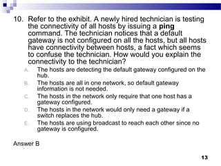 13
10. Refer to the exhibit. A newly hired technician is testing
the connectivity of all hosts by issuing a ping
command. The technician notices that a default
gateway is not configured on all the hosts, but all hosts
have connectivity between hosts, a fact which seems
to confuse the technician. How would you explain the
connectivity to the technician?
A. The hosts are detecting the default gateway configured on the
hub.
B. The hosts are all in one network, so default gateway
information is not needed.
C. The hosts in the network only require that one host has a
gateway configured.
D. The hosts in the network would only need a gateway if a
switch replaces the hub.
E. The hosts are using broadcast to reach each other since no
gateway is configured.
Answer B
 