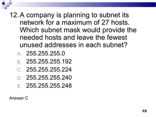 15
12.A company is planning to subnet its
network for a maximum of 27 hosts.
Which subnet mask would provide the
needed hosts and leave the fewest
unused addresses in each subnet?
A. 255.255.255.0
B. 255.255.255.192
C. 255.255.255.224
D. 255.255.255.240
E. 255.255.255.248
Answer C
 