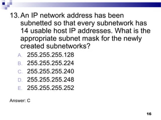 16
13.An IP network address has been
subnetted so that every subnetwork has
14 usable host IP addresses. What is the
appropriate subnet mask for the newly
created subnetworks?
A. 255.255.255.128
B. 255.255.255.224
C. 255.255.255.240
D. 255.255.255.248
E. 255.255.255.252
Answer: C
 
