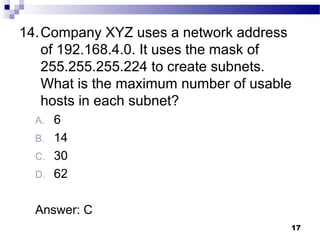 17
14.Company XYZ uses a network address
of 192.168.4.0. It uses the mask of
255.255.255.224 to create subnets.
What is the maximum number of usable
hosts in each subnet?
A. 6
B. 14
C. 30
D. 62
Answer: C
 