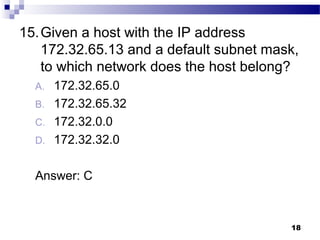 18
15.Given a host with the IP address
172.32.65.13 and a default subnet mask,
to which network does the host belong?
A. 172.32.65.0
B. 172.32.65.32
C. 172.32.0.0
D. 172.32.32.0
Answer: C
 