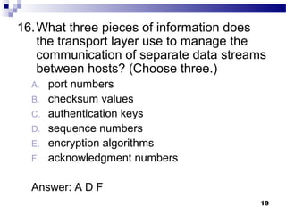 19
16.What three pieces of information does
the transport layer use to manage the
communication of separate data streams
between hosts? (Choose three.)
A. port numbers
B. checksum values
C. authentication keys
D. sequence numbers
E. encryption algorithms
F. acknowledgment numbers
Answer: A D F
 