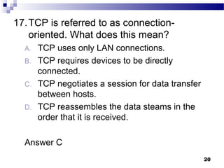 20
17.TCP is referred to as connection-
oriented. What does this mean?
A. TCP uses only LAN connections.
B. TCP requires devices to be directly
connected.
C. TCP negotiates a session for data transfer
between hosts.
D. TCP reassembles the data steams in the
order that it is received.
Answer C
 