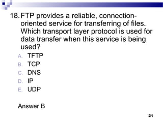 21
18.FTP provides a reliable, connection-
oriented service for transferring of files.
Which transport layer protocol is used for
data transfer when this service is being
used?
A. TFTP
B. TCP
C. DNS
D. IP
E. UDP
Answer B
 