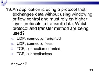 22
19.An application is using a protocol that
exchanges data without using windowing
or flow control and must rely on higher
layer protocols to transmit data. Which
protocol and transfer method are being
used?
A. UDP, connection-oriented
B. UDP, connectionless
C. TCP, connection-oriented
D. TCP, connectionless
Answer B
 