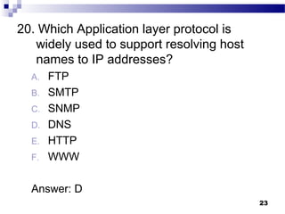 23
20. Which Application layer protocol is
widely used to support resolving host
names to IP addresses?
A. FTP
B. SMTP
C. SNMP
D. DNS
E. HTTP
F. WWW
Answer: D
 