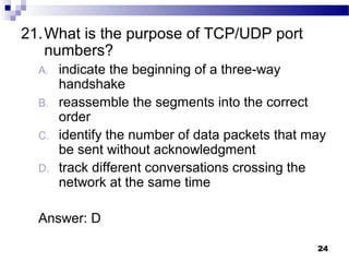 24
21.What is the purpose of TCP/UDP port
numbers?
A. indicate the beginning of a three-way
handshake
B. reassemble the segments into the correct
order
C. identify the number of data packets that may
be sent without acknowledgment
D. track different conversations crossing the
network at the same time
Answer: D
 