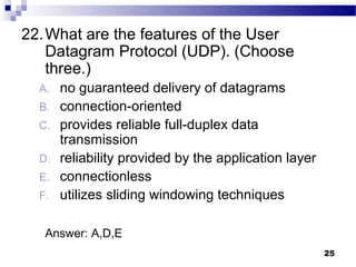 25
22.What are the features of the User
Datagram Protocol (UDP). (Choose
three.)
A. no guaranteed delivery of datagrams
B. connection-oriented
C. provides reliable full-duplex data
transmission
D. reliability provided by the application layer
E. connectionless
F. utilizes sliding windowing techniques
Answer: A,D,E
 