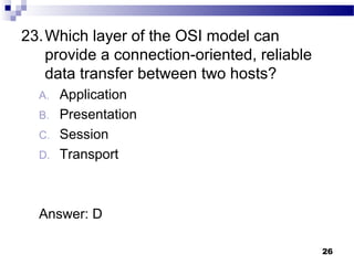26
23.Which layer of the OSI model can
provide a connection-oriented, reliable
data transfer between two hosts?
A. Application
B. Presentation
C. Session
D. Transport
Answer: D
 