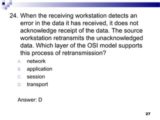 27
24. When the receiving workstation detects an
error in the data it has received, it does not
acknowledge receipt of the data. The source
workstation retransmits the unacknowledged
data. Which layer of the OSI model supports
this process of retransmission?
A. network
B. application
C. session
D. transport
Answer: D
 