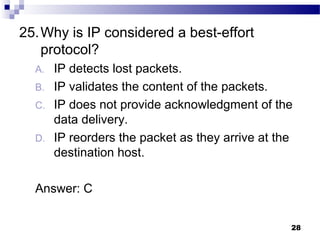 28
25.Why is IP considered a best-effort
protocol?
A. IP detects lost packets.
B. IP validates the content of the packets.
C. IP does not provide acknowledgment of the
data delivery.
D. IP reorders the packet as they arrive at the
destination host.
Answer: C
 