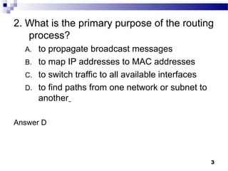 3
2. What is the primary purpose of the routing
process?
A. to propagate broadcast messages
B. to map IP addresses to MAC addresses
C. to switch traffic to all available interfaces
D. to find paths from one network or subnet to
another
Answer D
 