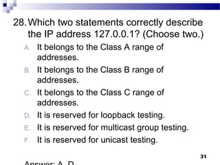31
28.Which two statements correctly describe
the IP address 127.0.0.1? (Choose two.)
A. It belongs to the Class A range of
addresses.
B. It belongs to the Class B range of
addresses.
C. It belongs to the Class C range of
addresses.
D. It is reserved for loopback testing.
E. It is reserved for multicast group testing.
F. It is reserved for unicast testing.
 