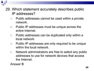 32
29. Which statement accurately describes public
IP addresses?
A. Public addresses cannot be used within a private
network.
B. Public IP addresses must be unique across the
entire Internet.
C. Public addresses can be duplicated only within a
local network.
D. Public IP addresses are only required to be unique
within the local network.
E. Network administrators are free to select any public
addresses to use for network devices that access
the Internet.
Answer B
 