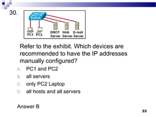 33
30.
Refer to the exhibit. Which devices are
recommended to have the IP addresses
manually configured?
A. PC1 and PC2
B. all servers
C. only PC2 Laptop
D. all hosts and all servers
Answer B
 