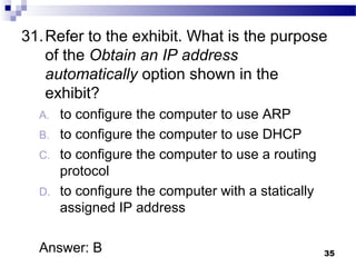 35
31.Refer to the exhibit. What is the purpose
of the Obtain an IP address
automatically option shown in the
exhibit?
A. to configure the computer to use ARP
B. to configure the computer to use DHCP
C. to configure the computer to use a routing
protocol
D. to configure the computer with a statically
assigned IP address
Answer: B
 
