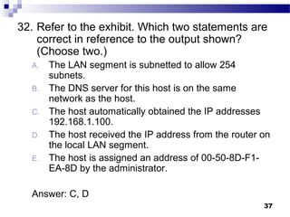 37
32. Refer to the exhibit. Which two statements are
correct in reference to the output shown?
(Choose two.)
A. The LAN segment is subnetted to allow 254
subnets.
B. The DNS server for this host is on the same
network as the host.
C. The host automatically obtained the IP addresses
192.168.1.100.
D. The host received the IP address from the router on
the local LAN segment.
E. The host is assigned an address of 00-50-8D-F1-
EA-8D by the administrator.
Answer: C, D
 