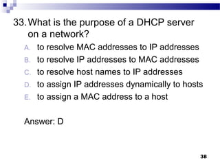38
33.What is the purpose of a DHCP server
on a network?
A. to resolve MAC addresses to IP addresses
B. to resolve IP addresses to MAC addresses
C. to resolve host names to IP addresses
D. to assign IP addresses dynamically to hosts
E. to assign a MAC address to a host
Answer: D
 