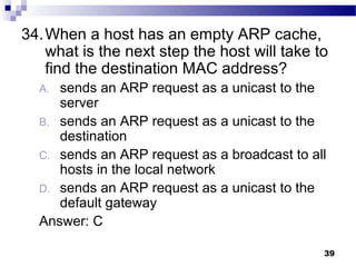 39
34.When a host has an empty ARP cache,
what is the next step the host will take to
find the destination MAC address?
A. sends an ARP request as a unicast to the
server
B. sends an ARP request as a unicast to the
destination
C. sends an ARP request as a broadcast to all
hosts in the local network
D. sends an ARP request as a unicast to the
default gateway
Answer: C
 