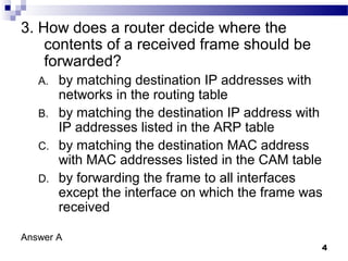 4
3. How does a router decide where the
contents of a received frame should be
forwarded?
A. by matching destination IP addresses with
networks in the routing table
B. by matching the destination IP address with
IP addresses listed in the ARP table
C. by matching the destination MAC address
with MAC addresses listed in the CAM table
D. by forwarding the frame to all interfaces
except the interface on which the frame was
received
Answer A
 