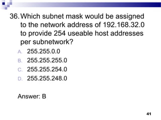 41
36.Which subnet mask would be assigned
to the network address of 192.168.32.0
to provide 254 useable host addresses
per subnetwork?
A. 255.255.0.0
B. 255.255.255.0
C. 255.255.254.0
D. 255.255.248.0
Answer: B
 