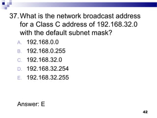 42
37.What is the network broadcast address
for a Class C address of 192.168.32.0
with the default subnet mask?
A. 192.168.0.0
B. 192.168.0.255
C. 192.168.32.0
D. 192.168.32.254
E. 192.168.32.255
Answer: E
 