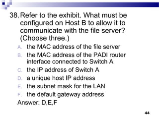 44
38.Refer to the exhibit. What must be
configured on Host B to allow it to
communicate with the file server?
(Choose three.)
A. the MAC address of the file server
B. the MAC address of the PADI router
interface connected to Switch A
C. the IP address of Switch A
D. a unique host IP address
E. the subnet mask for the LAN
F. the default gateway address
Answer: D,E,F
 