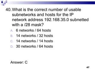 47
40.What is the correct number of usable
subnetworks and hosts for the IP
network address 192.168.35.0 subnetted
with a /28 mask?
A. 6 networks / 64 hosts
B. 14 networks / 32 hosts
C. 14 networks / 14 hosts
D. 30 networks / 64 hosts
Answer: C
 