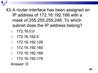 52
43.A router interface has been assigned an
IP address of 172.16.192.166 with a
mask of 255.255.255.248. To which
subnet does the IP address belong?
A. 172.16.0.0
B. 172.16.192.0
C. 172.16.192.128
D. 172.16.192.160
E. 172.16.192.168
F. 172.16.192.176
Answer: D
 