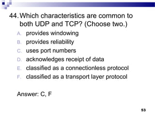 53
44.Which characteristics are common to
both UDP and TCP? (Choose two.)
A. provides windowing
B. provides reliability
C. uses port numbers
D. acknowledges receipt of data
E. classified as a connectionless protocol
F. classified as a transport layer protocol
Answer: C, F
 