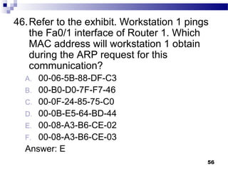 56
46.Refer to the exhibit. Workstation 1 pings
the Fa0/1 interface of Router 1. Which
MAC address will workstation 1 obtain
during the ARP request for this
communication?
A. 00-06-5B-88-DF-C3
B. 00-B0-D0-7F-F7-46
C. 00-0F-24-85-75-C0
D. 00-0B-E5-64-BD-44
E. 00-08-A3-B6-CE-02
F. 00-08-A3-B6-CE-03
Answer: E
 