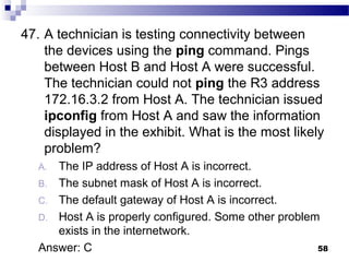 58
47. A technician is testing connectivity between
the devices using the ping command. Pings
between Host B and Host A were successful.
The technician could not ping the R3 address
172.16.3.2 from Host A. The technician issued
ipconfig from Host A and saw the information
displayed in the exhibit. What is the most likely
problem?
A. The IP address of Host A is incorrect.
B. The subnet mask of Host A is incorrect.
C. The default gateway of Host A is incorrect.
D. Host A is properly configured. Some other problem
exists in the internetwork.
Answer: C
 