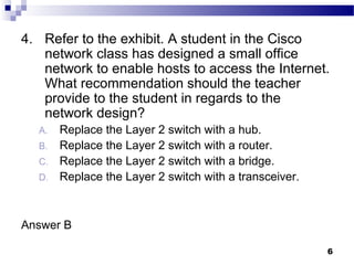 6
4. Refer to the exhibit. A student in the Cisco
network class has designed a small office
network to enable hosts to access the Internet.
What recommendation should the teacher
provide to the student in regards to the
network design?
A. Replace the Layer 2 switch with a hub.
B. Replace the Layer 2 switch with a router.
C. Replace the Layer 2 switch with a bridge.
D. Replace the Layer 2 switch with a transceiver.
Answer B
 